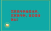 灵芝孢子粉推荐吃吗_灵芝孢子粉：是否值得尝试？