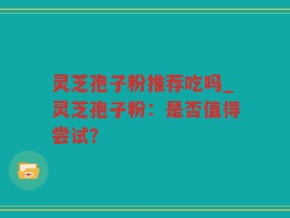 灵芝孢子粉推荐吃吗_灵芝孢子粉：是否值得尝试？