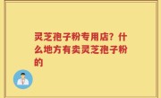 灵芝孢子粉专用店？什么地方有卖灵芝孢子粉的