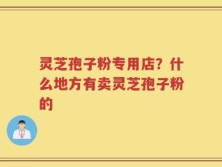 灵芝孢子粉专用店？什么地方有卖灵芝孢子粉的