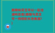 鹿鞭和灵芝可以一起泡酒吗百度(鹿鞭与灵芝可一同搭配长泡美酒？)