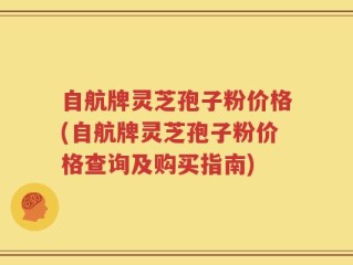 自航牌灵芝孢子粉价格(自航牌灵芝孢子粉价格查询及购买指南)