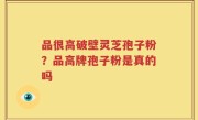 品很高破壁灵芝孢子粉？品高牌孢子粉是真的吗