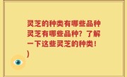 灵芝的种类有哪些品种灵芝有哪些品种?了解一下这些灵芝的种类!)