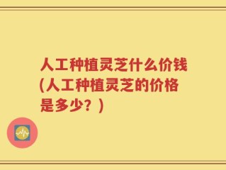 人工种植灵芝什么价钱(人工种植灵芝的价格是多少？)
