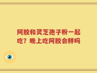 阿胶和灵芝孢子粉一起吃？晚上吃阿胶会胖吗