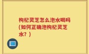 枸杞灵芝怎么泡水喝吗(如何正确泡枸杞灵芝水？)