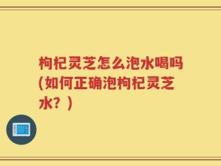 枸杞灵芝怎么泡水喝吗(如何正确泡枸杞灵芝水？)
