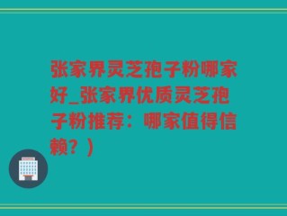 张家界灵芝孢子粉哪家好_张家界优质灵芝孢子粉推荐：哪家值得信赖？)