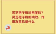 灵芝孢子粉对阴茎软？灵芝孢子粉的功效、作用及禁忌是什么