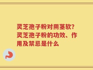 灵芝孢子粉对阴茎软？灵芝孢子粉的功效、作用及禁忌是什么