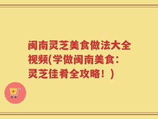 闽南灵芝美食做法大全视频(学做闽南美食：灵芝佳肴全攻略！)