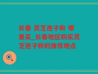 长春 灵芝孢子粉 哪里买_长春地区购买灵芝孢子粉的推荐地点