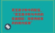 灵芝孢子粉中药配伍_“灵芝孢子粉与中药的完美搭配：探索传统草药的现代应用”