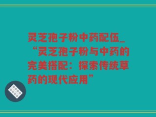 灵芝孢子粉中药配伍_“灵芝孢子粉与中药的完美搭配：探索传统草药的现代应用”