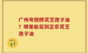 广州粤微牌灵芝孢子油？哪里能买到正宗灵芝孢子油