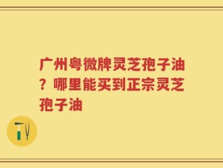 广州粤微牌灵芝孢子油？哪里能买到正宗灵芝孢子油
