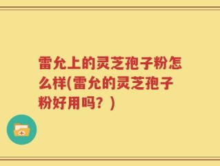 雷允上的灵芝孢子粉怎么样(雷允的灵芝孢子粉好用吗？)