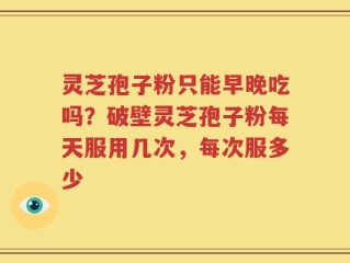 灵芝孢子粉只能早晚吃吗？破壁灵芝孢子粉每天服用几次，每次服多少