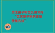 灵芝孢子粉怎么用才好_“灵芝孢子粉的正确使用方法”