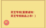 灵芝专柜(重要通知：灵芝专柜新品上市！)