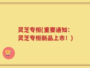 灵芝专柜(重要通知：灵芝专柜新品上市！)