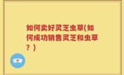 如何卖好灵芝虫草(如何成功销售灵芝和虫草？)