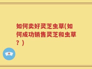 如何卖好灵芝虫草(如何成功销售灵芝和虫草？)