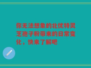 你无法想象的北优特灵芝孢子粉带来的日常变化，快来了解吧
