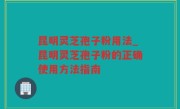 昆明灵芝孢子粉用法_昆明灵芝孢子粉的正确使用方法指南