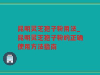 昆明灵芝孢子粉用法_昆明灵芝孢子粉的正确使用方法指南
