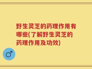 野生灵芝的药理作用有哪些(了解野生灵芝的药理作用及功效)