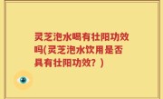 灵芝泡水喝有壮阳功效吗(灵芝泡水饮用是否具有壮阳功效？)