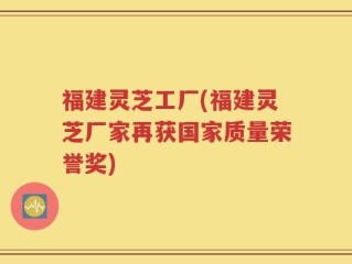 福建灵芝工厂(福建灵芝厂家再获国家质量荣誉奖)
