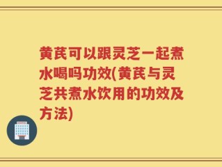 黄芪可以跟灵芝一起煮水喝吗功效(黄芪与灵芝共煮水饮用的功效及方法)