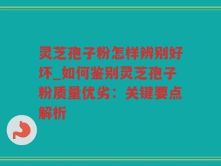 灵芝孢子粉怎样辨别好坏_如何鉴别灵芝孢子粉质量优劣：关键要点解析