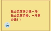 松山灵芝多少钱一斤(松山灵芝价格，一斤多少钱？)