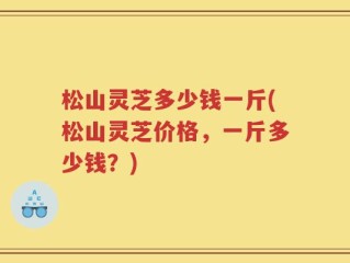 松山灵芝多少钱一斤(松山灵芝价格，一斤多少钱？)