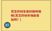 灵芝药材生意好做吗视频(灵芝药材市场前景如何？)