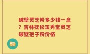 破壁灵芝粉多少钱一盒？吉林抚松玉秀堂灵芝破壁孢子粉价格