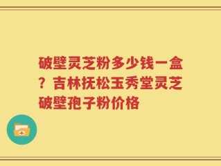 破壁灵芝粉多少钱一盒？吉林抚松玉秀堂灵芝破壁孢子粉价格