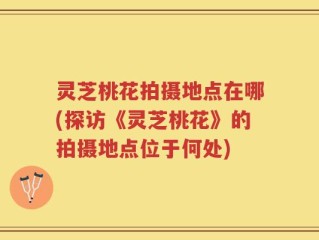灵芝桃花拍摄地点在哪(探访《灵芝桃花》的拍摄地点位于何处)