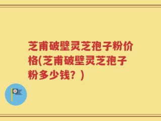 芝甫破壁灵芝孢子粉价格(芝甫破壁灵芝孢子粉多少钱？)