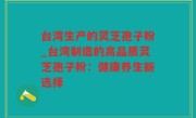 台湾生产的灵芝孢子粉_台湾制造的高品质灵芝孢子粉：健康养生新选择