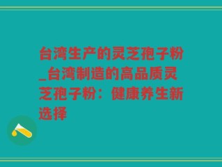 台湾生产的灵芝孢子粉_台湾制造的高品质灵芝孢子粉：健康养生新选择