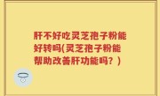 肝不好吃灵芝孢子粉能好转吗(灵芝孢子粉能帮助改善肝功能吗？)