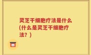 灵芝干细胞疗法是什么(什么是灵芝干细胞疗法？)