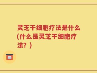 灵芝干细胞疗法是什么(什么是灵芝干细胞疗法？)