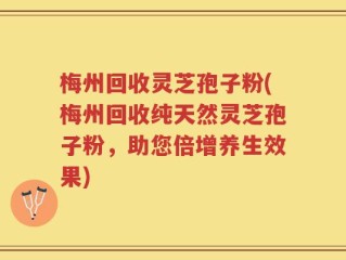 梅州回收灵芝孢子粉(梅州回收纯天然灵芝孢子粉，助您倍增养生效果)
