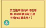 灵芝孢子粉的市场在哪里(全球哪里是灵芝孢子粉的主要市场？)
